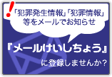 「犯罪発生情報」「犯罪情報」
等をメールでお知らせ『メールけいしちょう』に登録しませんか?